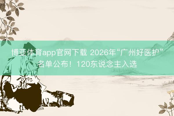 博亚体育app官网下载 2026年“广州好医护”名单公布!120东说念主入选