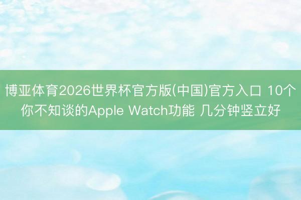 博亚体育2026世界杯官方版(中国)官方入口 10个你不知谈的Apple Watch功能 几分钟竖立好
