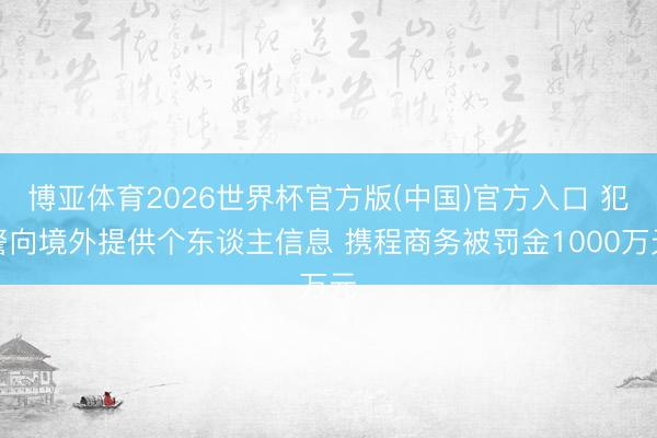 博亚体育2026世界杯官方版(中国)官方入口 犯警向境外提供个东谈主信息 携程商务被罚金1000万元