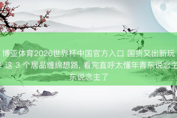 博亚体育2026世界杯中国官方入口 国货又出新玩法! 这 3 个居品缠绵想路, 看完直呼太懂年青东说念主了
