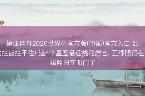 博亚体育2026世界杯官方版(中国)官方入口 红鸾星动拦皆拦不住! 这4个星座最近桃花爆仓, 正缘照旧在叩门了