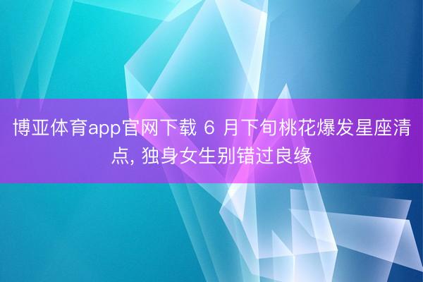 博亚体育app官网下载 6 月下旬桃花爆发星座清点, 独身女生别错过良缘