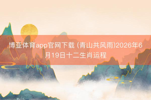 博亚体育app官网下载 (青山共风雨)2026年6月19日十二生肖运程