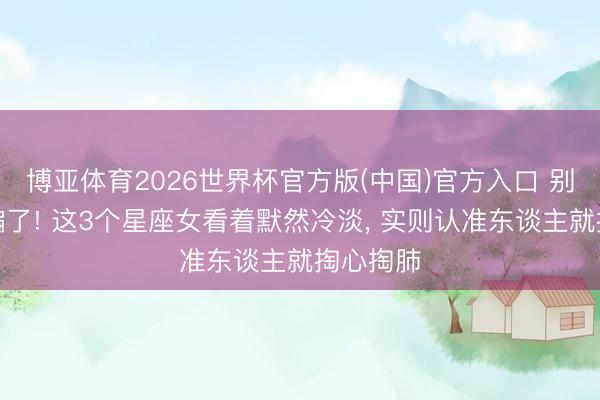 博亚体育2026世界杯官方版(中国)官方入口 别被冷脸骗了! 这3个星座女看着默然冷淡, 实则认准东谈主就掏心掏肺