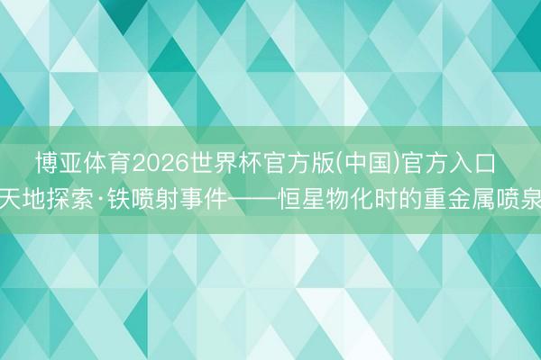 博亚体育2026世界杯官方版(中国)官方入口 天地探索·铁喷射事件——恒星物化时的重金属喷泉
