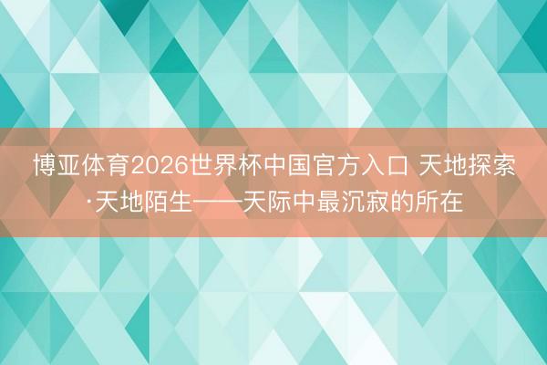 博亚体育2026世界杯中国官方入口 天地探索·天地陌生——天际中最沉寂的所在