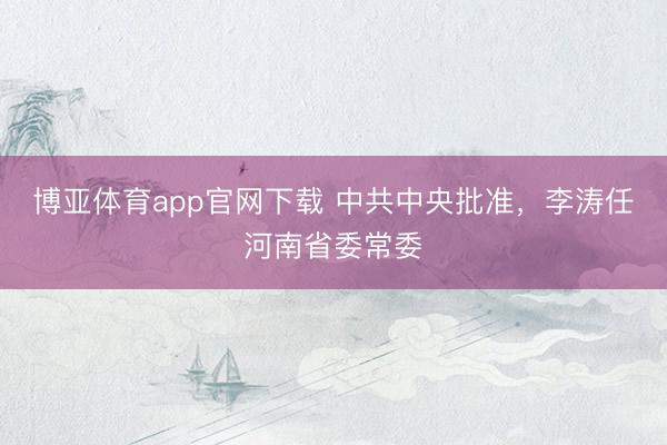 博亚体育app官网下载 中共中央批准,李涛任河南省委常委