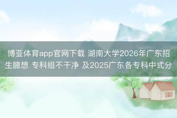 博亚体育app官网下载 湖南大学2026年广东招生臆想 专科组不干净 及2025广东各专科中式分