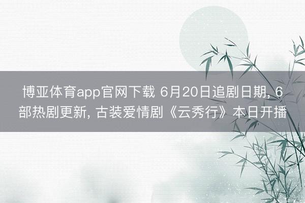 博亚体育app官网下载 6月20日追剧日期, 6部热剧更新, 古装爱情剧《云秀行》本日开播