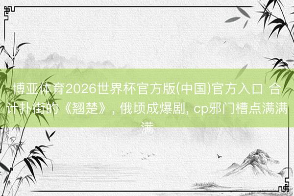 博亚体育2026世界杯官方版(中国)官方入口 合计扑街的《翘楚》, 俄顷成爆剧, cp邪门槽点满满
