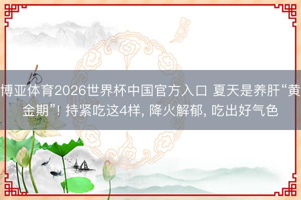 博亚体育2026世界杯中国官方入口 夏天是养肝“黄金期”! 持紧吃这4样， 降火解郁， 吃出好气色