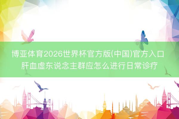 博亚体育2026世界杯官方版(中国)官方入口 肝血虚东说念主群应怎么进行日常诊疗